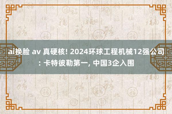 ai换脸 av 真硬核! 2024环球工程机械12强公司: 卡特彼勒第一, 中国3企入围