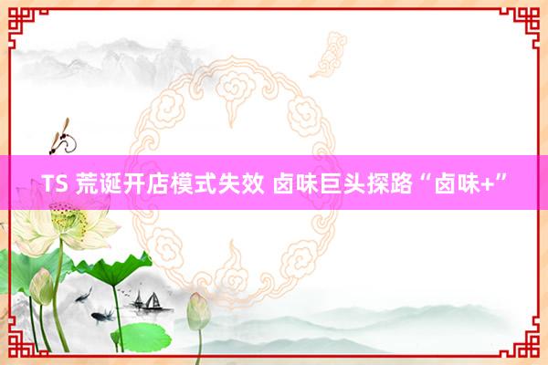 TS 荒诞开店模式失效 卤味巨头探路“卤味+”