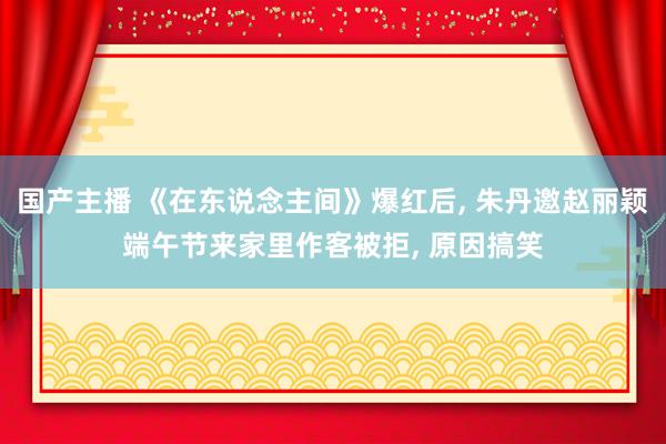 国产主播 《在东说念主间》爆红后, 朱丹邀赵丽颖端午节来家里作客被拒, 原因搞笑