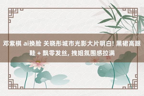 邓紫棋 ai换脸 关晓彤城市光影大片明白! 黑裙高跟鞋 + 飘零发丝, 拽姐氛围感拉满