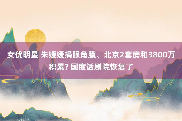 女优明星 朱媛媛捐眼角膜、北京2套房和3800万积累? 国度话剧院恢复了