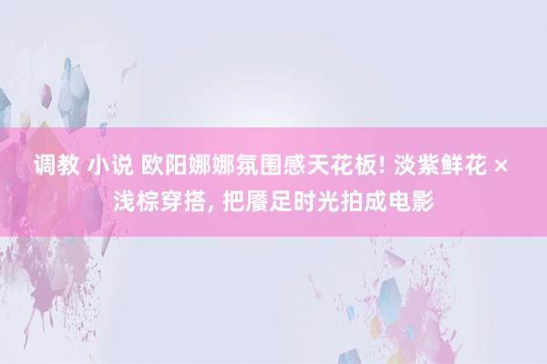 调教 小说 欧阳娜娜氛围感天花板! 淡紫鲜花 × 浅棕穿搭, 把餍足时光拍成电影