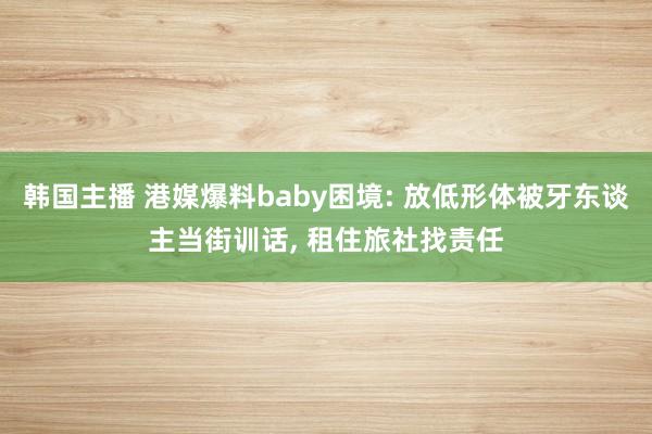 韩国主播 港媒爆料baby困境: 放低形体被牙东谈主当街训话, 租住旅社找责任