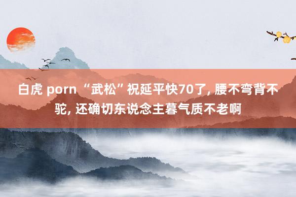 白虎 porn “武松”祝延平快70了, 腰不弯背不驼, 还确切东说念主暮气质不老啊