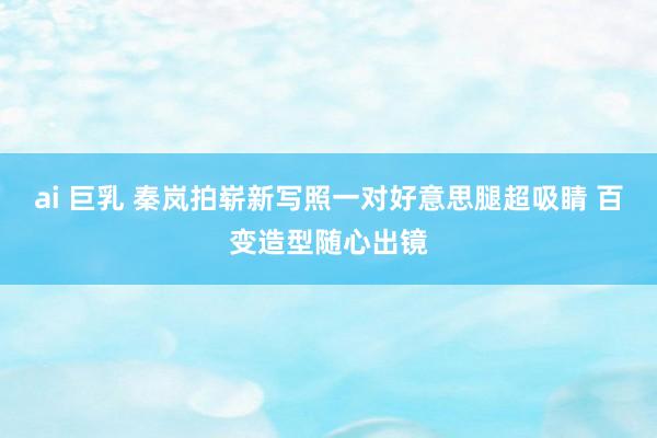 ai 巨乳 秦岚拍崭新写照一对好意思腿超吸睛 百变造型随心出镜