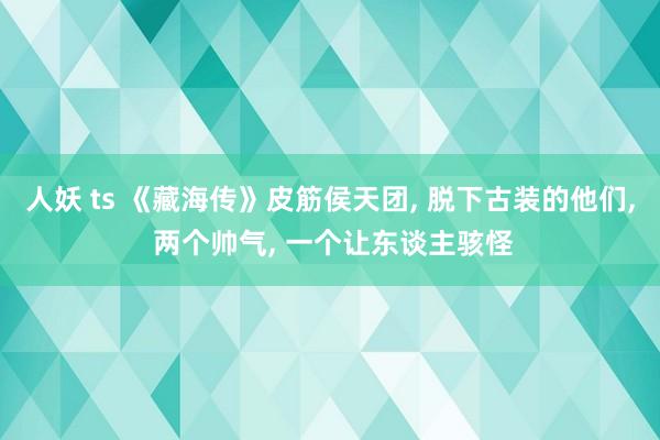 人妖 ts 《藏海传》皮筋侯天团, 脱下古装的他们, 两个帅气, 一个让东谈主骇怪