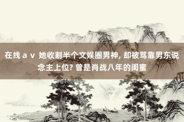 在线ａｖ 她收割半个文娱圈男神, 却被骂靠男东说念主上位? 曾是肖战八年的闺蜜