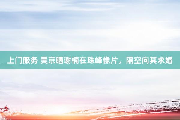 上门服务 吴京晒谢楠在珠峰像片，隔空向其求婚