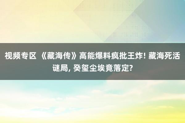 视频专区 《藏海传》高能爆料疯批王炸! 藏海死活谜局, 癸玺尘埃竟落定?