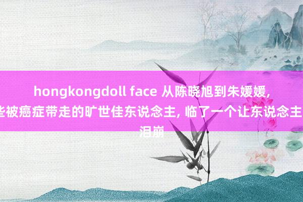 hongkongdoll face 从陈晓旭到朱媛媛, 那些被癌症带走的旷世佳东说念主, 临了一个让东说念主泪崩