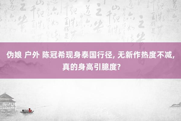 伪娘 户外 陈冠希现身泰国行径, 无新作热度不减, 真的身高引臆度?