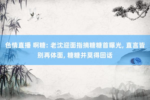 色情直播 啊糖: 老沈迎面指摘糖糖首曝光, 直言皆别再体面, 糖糖并莫得回话