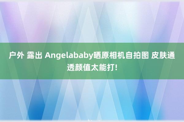 户外 露出 Angelababy晒原相机自拍图 皮肤通透颜值太能打!