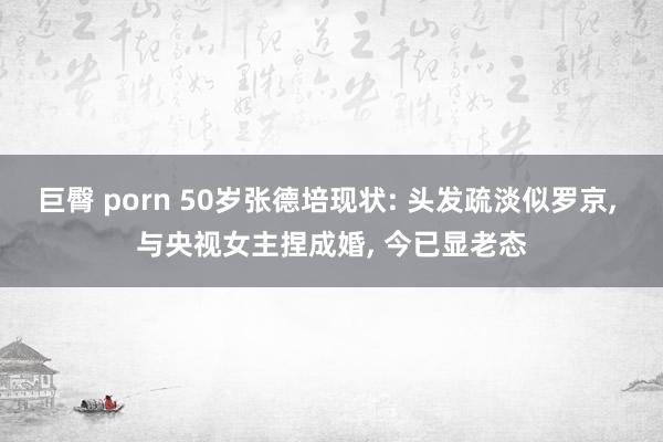 巨臀 porn 50岁张德培现状: 头发疏淡似罗京, 与央视女主捏成婚, 今已显老态