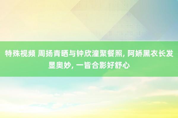 特殊视频 周扬青晒与钟欣潼聚餐照, 阿娇黑衣长发显奥妙, 一皆合影好舒心