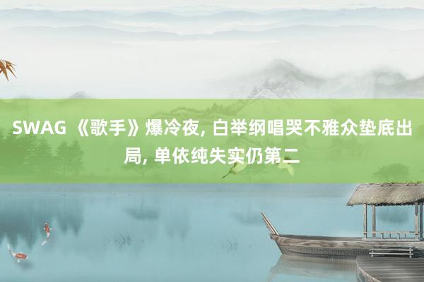SWAG 《歌手》爆冷夜, 白举纲唱哭不雅众垫底出局, 单依纯失实仍第二