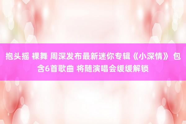 抱头摇 裸舞 周深发布最新迷你专辑《小深情》 包含6首歌曲 将随演唱会缓缓解锁