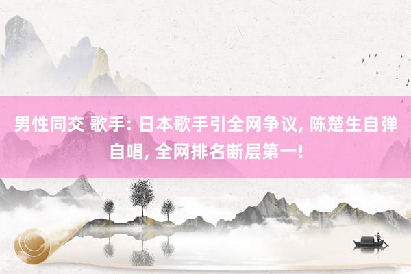 男性同交 歌手: 日本歌手引全网争议, 陈楚生自弹自唱, 全网排名断层第一!