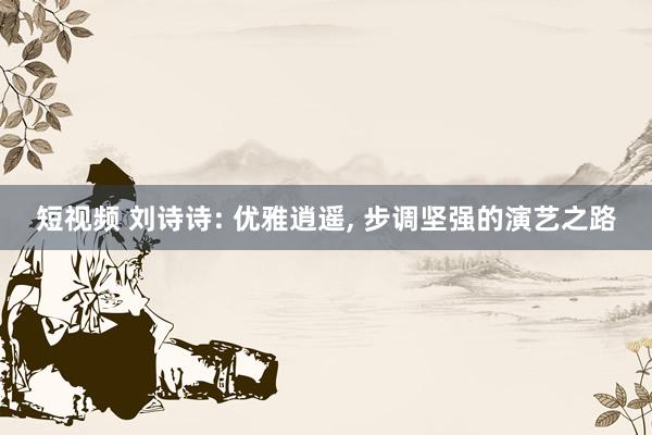 短视频 刘诗诗: 优雅逍遥, 步调坚强的演艺之路