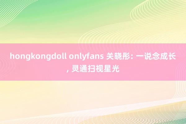 hongkongdoll onlyfans 关晓彤: 一说念成长, 灵通扫视星光