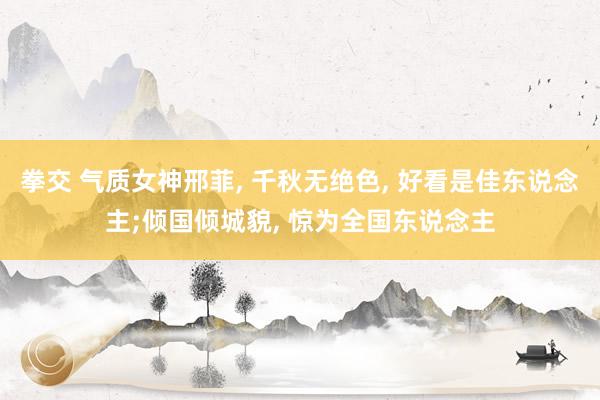 拳交 气质女神邢菲, 千秋无绝色, 好看是佳东说念主;倾国倾城貌, 惊为全国东说念主
