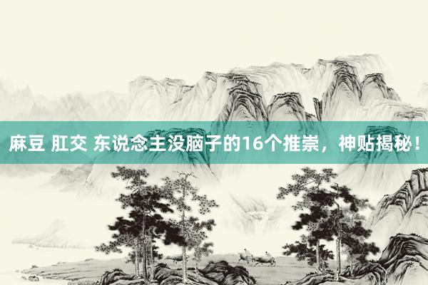 麻豆 肛交 东说念主没脑子的16个推崇，神贴揭秘！