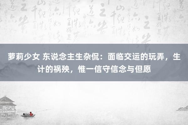 萝莉少女 东说念主生杂侃：面临交运的玩弄，生计的祸殃，惟一信守信念与但愿