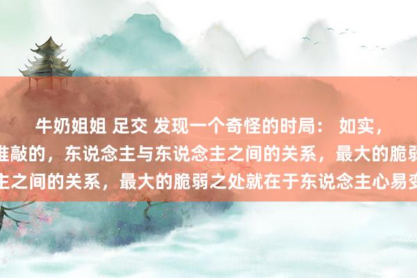 牛奶姐姐 足交 发现一个奇怪的时局： 如实，东说念主是留不住任何推敲的，东说念主与东说念主之间的关系，最大的脆弱之处就在于东说念主心易变