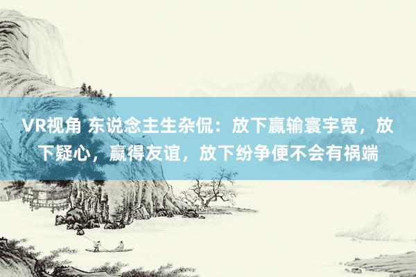VR视角 东说念主生杂侃:放下赢输寰宇宽,放下疑心,赢得友谊,放下纷争便不会有祸端