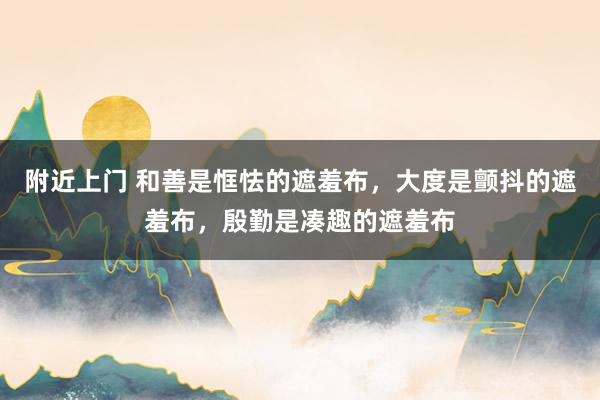 附近上门 和善是恇怯的遮羞布，大度是颤抖的遮羞布，殷勤是凑趣的遮羞布