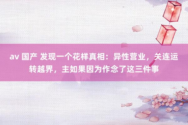 av 国产 发现一个花样真相：异性营业，关连运转越界，主如果因为作念了这三件事