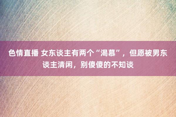 色情直播 女东谈主有两个“渴慕”，但愿被男东谈主清闲，别傻傻的不知谈