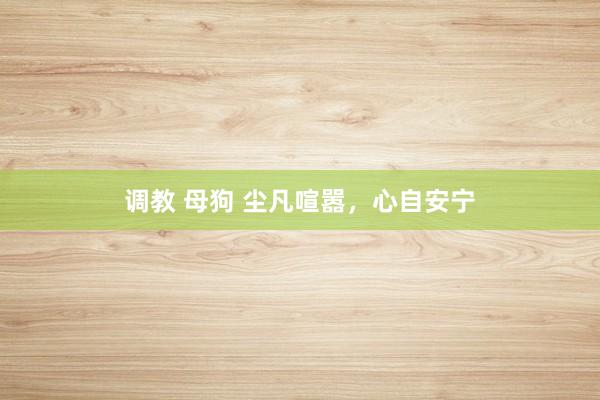 调教 母狗 尘凡喧嚣，心自安宁