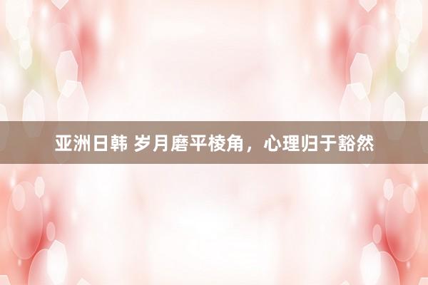 亚洲日韩 岁月磨平棱角，心理归于豁然