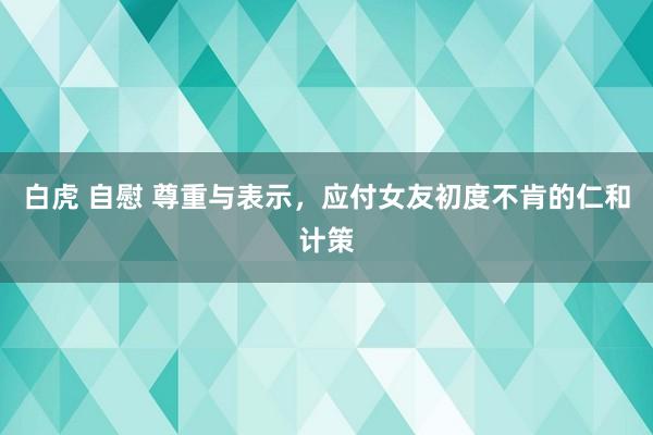 白虎 自慰 尊重与表示，应付女友初度不肯的仁和计策