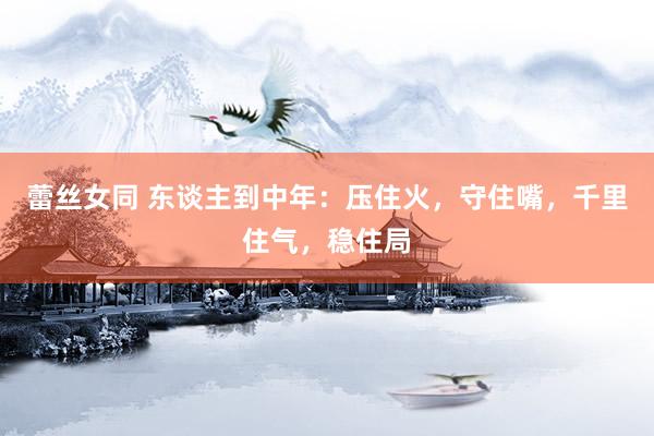 蕾丝女同 东谈主到中年：压住火，守住嘴，千里住气，稳住局