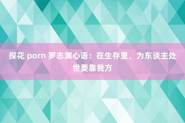 探花 porn 罗志渊心语：在生存里，为东谈主处世要靠我方