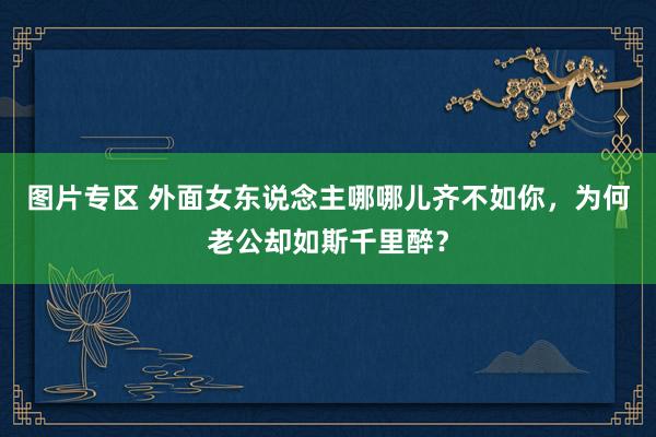 图片专区 外面女东说念主哪哪儿齐不如你，为何老公却如斯千里醉？