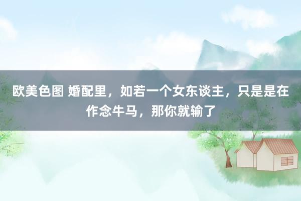 欧美色图 婚配里，如若一个女东谈主，只是是在作念牛马，那你就输了