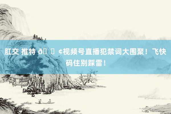 肛交 推特 📢视频号直播犯禁词大围聚！飞快码住别踩雷！
