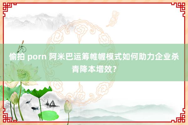 偷拍 porn 阿米巴运筹帷幄模式如何助力企业杀青降本增效？