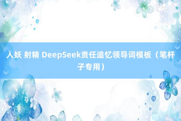 人妖 射精 DeepSeek责任追忆领导词模板(笔杆子专用)