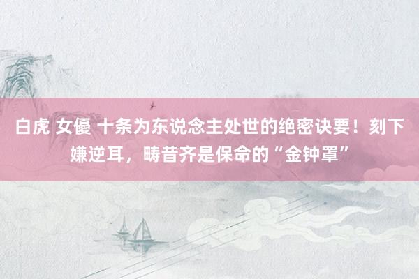 白虎 女優 十条为东说念主处世的绝密诀要！刻下嫌逆耳，畴昔齐是保命的“金钟罩”