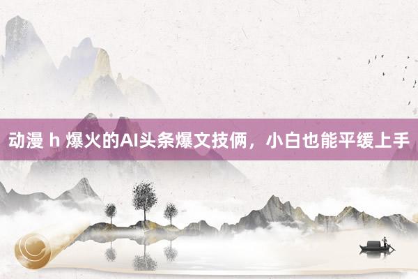 动漫 h 爆火的AI头条爆文技俩，小白也能平缓上手