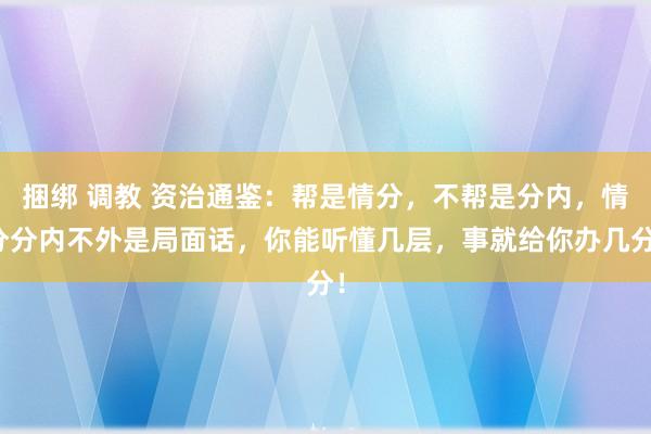 捆绑 调教 资治通鉴：帮是情分，不帮是分内，情分分内不外是局面话，你能听懂几层，事就给你办几分！