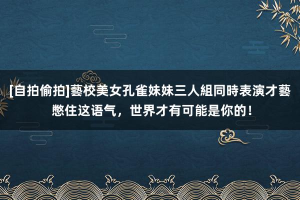 [自拍偷拍]藝校美女孔雀妹妹三人組同時表演才藝 憋住这语气，世界才有可能是你的！