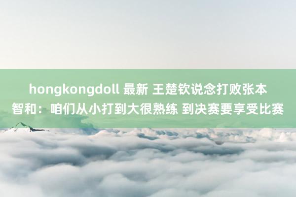 hongkongdoll 最新 王楚钦说念打败张本智和：咱们从小打到大很熟练 到决赛要享受比赛