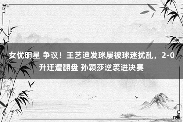 女优明星 争议！王艺迪发球屡被球迷扰乱，2-0升迁遭翻盘 孙颖莎逆袭进决赛