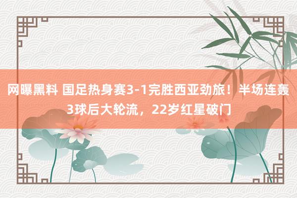 网曝黑料 国足热身赛3-1完胜西亚劲旅！半场连轰3球后大轮流，22岁红星破门