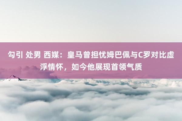 勾引 处男 西媒：皇马曾担忧姆巴佩与C罗对比虚浮情怀，如今他展现首领气质